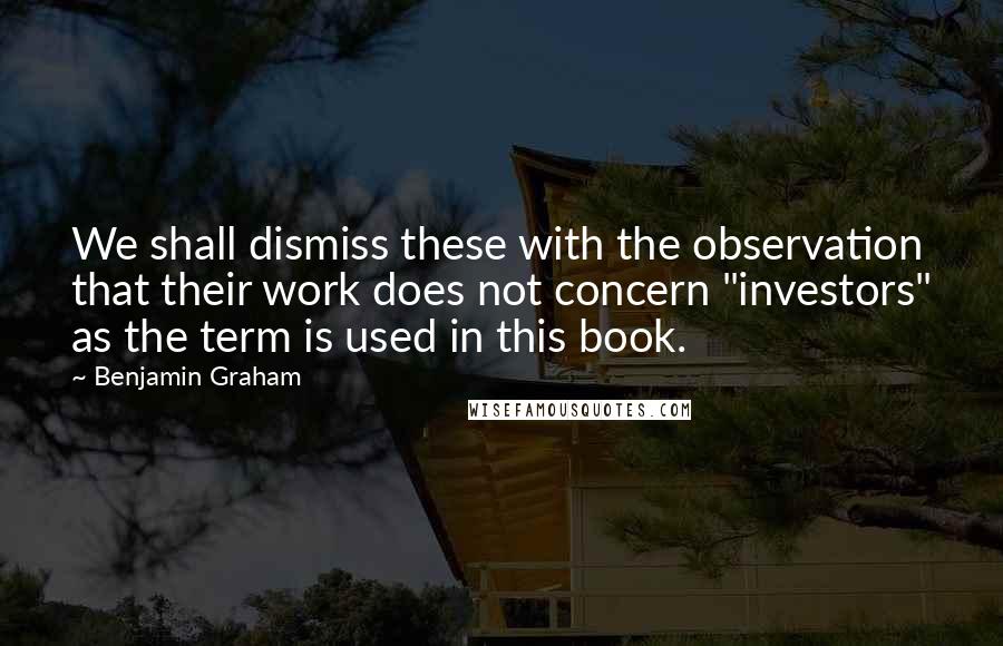 Benjamin Graham Quotes: We shall dismiss these with the observation that their work does not concern "investors" as the term is used in this book.