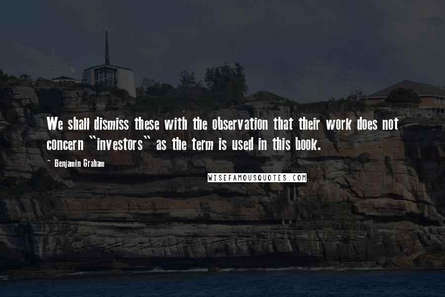 Benjamin Graham Quotes: We shall dismiss these with the observation that their work does not concern "investors" as the term is used in this book.