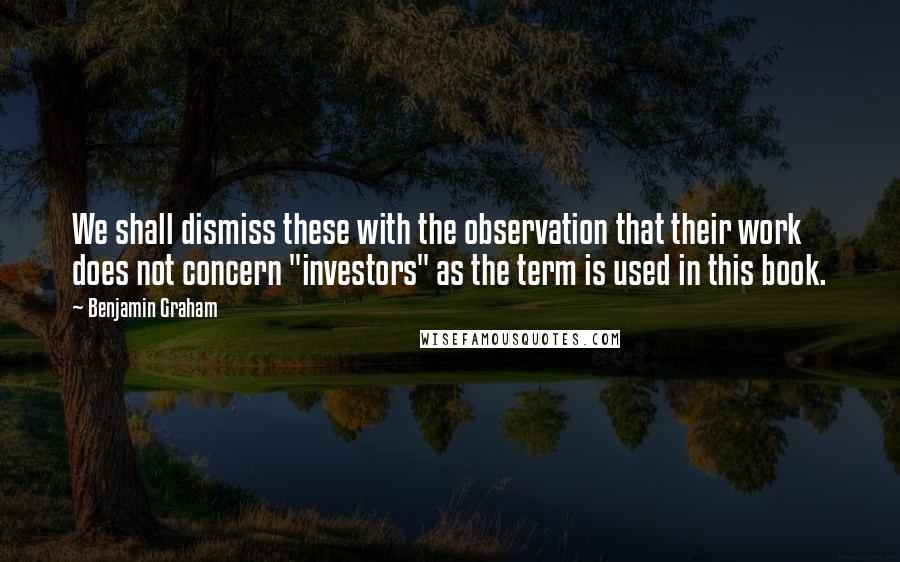 Benjamin Graham Quotes: We shall dismiss these with the observation that their work does not concern "investors" as the term is used in this book.