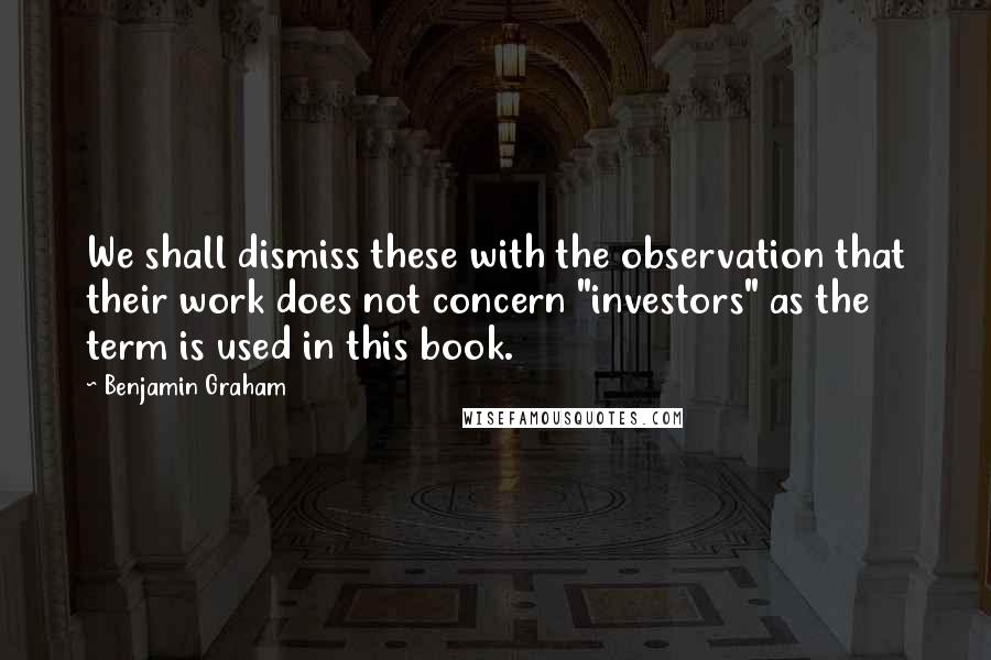 Benjamin Graham Quotes: We shall dismiss these with the observation that their work does not concern "investors" as the term is used in this book.