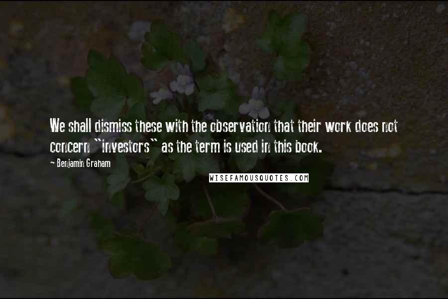 Benjamin Graham Quotes: We shall dismiss these with the observation that their work does not concern "investors" as the term is used in this book.