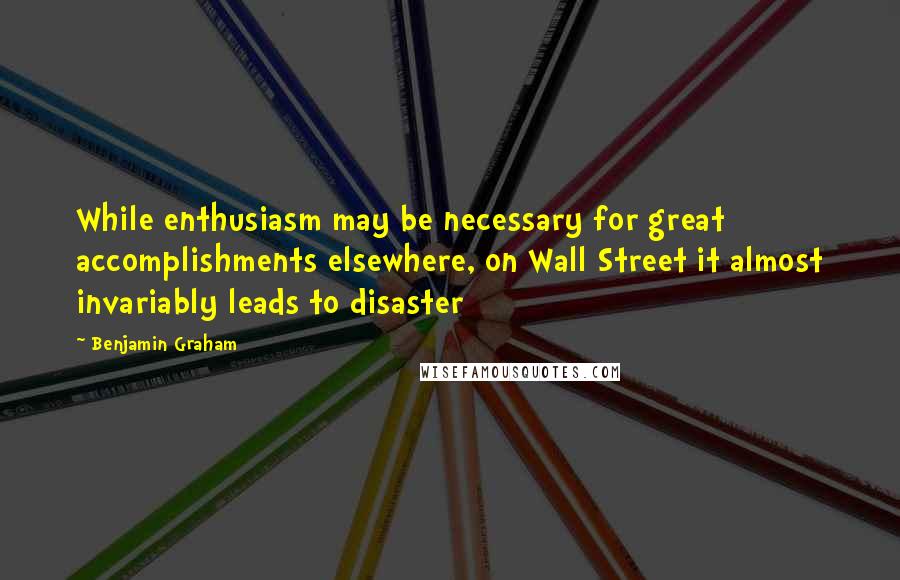 Benjamin Graham Quotes: While enthusiasm may be necessary for great accomplishments elsewhere, on Wall Street it almost invariably leads to disaster