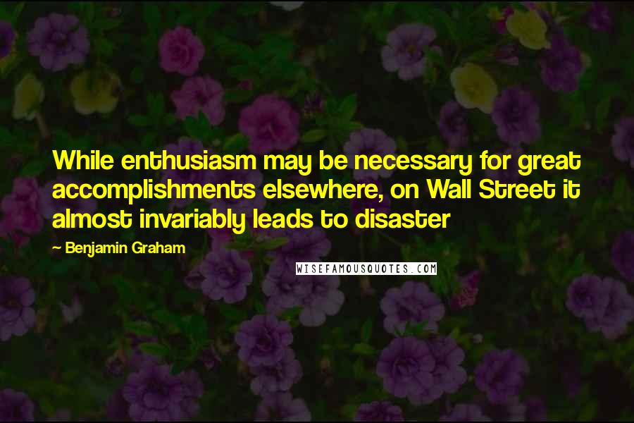 Benjamin Graham Quotes: While enthusiasm may be necessary for great accomplishments elsewhere, on Wall Street it almost invariably leads to disaster