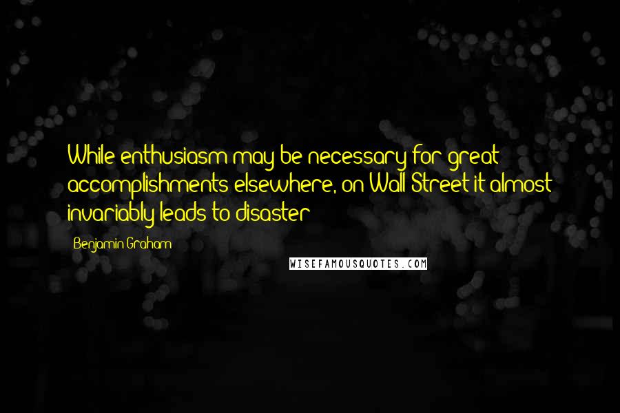 Benjamin Graham Quotes: While enthusiasm may be necessary for great accomplishments elsewhere, on Wall Street it almost invariably leads to disaster