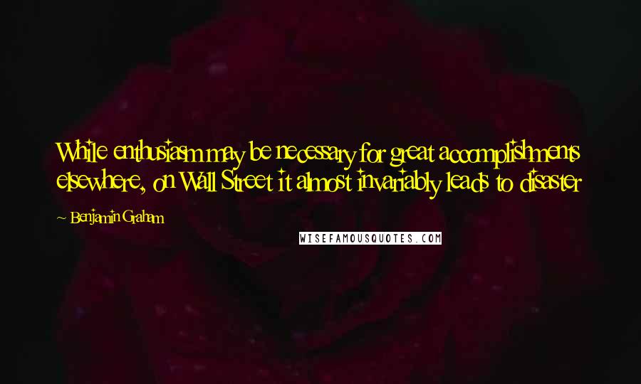 Benjamin Graham Quotes: While enthusiasm may be necessary for great accomplishments elsewhere, on Wall Street it almost invariably leads to disaster