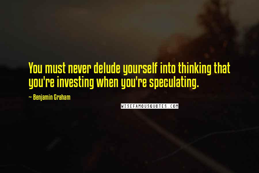 Benjamin Graham Quotes: You must never delude yourself into thinking that you're investing when you're speculating.