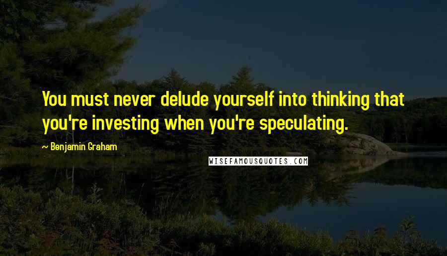 Benjamin Graham Quotes: You must never delude yourself into thinking that you're investing when you're speculating.