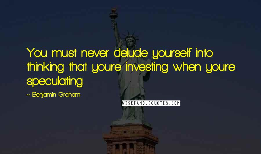 Benjamin Graham Quotes: You must never delude yourself into thinking that you're investing when you're speculating.