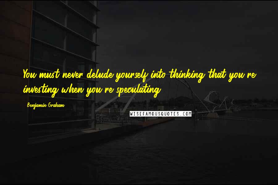 Benjamin Graham Quotes: You must never delude yourself into thinking that you're investing when you're speculating.