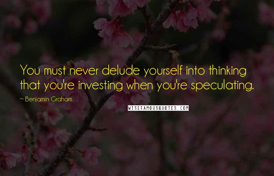 Benjamin Graham Quotes: You must never delude yourself into thinking that you're investing when you're speculating.
