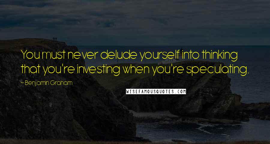 Benjamin Graham Quotes: You must never delude yourself into thinking that you're investing when you're speculating.