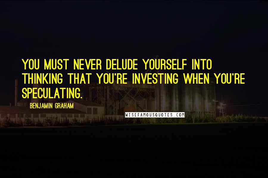 Benjamin Graham Quotes: You must never delude yourself into thinking that you're investing when you're speculating.