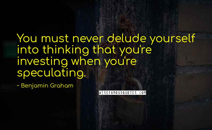 Benjamin Graham Quotes: You must never delude yourself into thinking that you're investing when you're speculating.