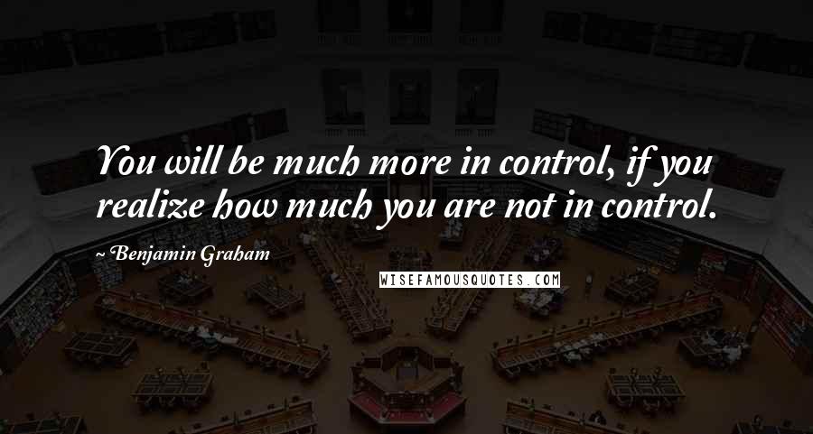 Benjamin Graham Quotes: You will be much more in control, if you realize how much you are not in control.