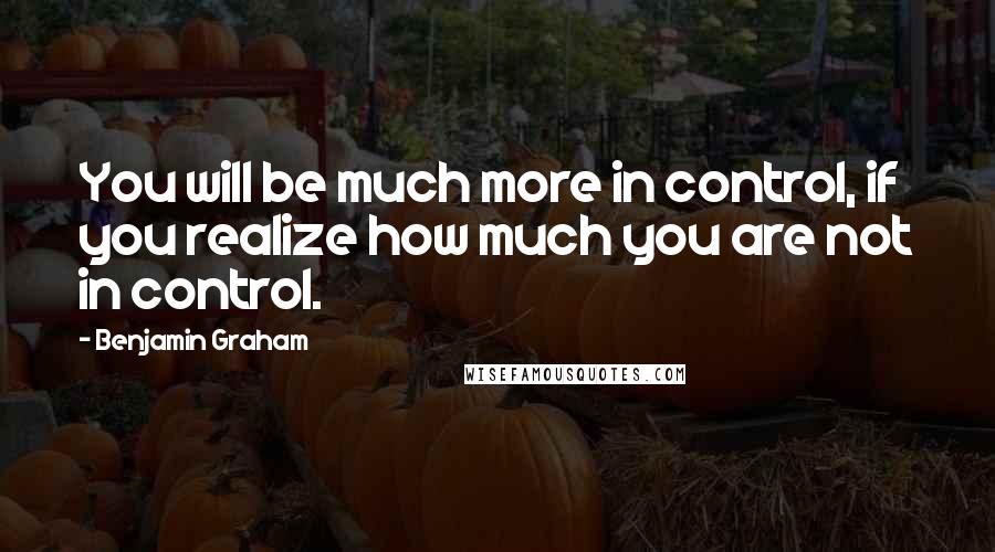 Benjamin Graham Quotes: You will be much more in control, if you realize how much you are not in control.