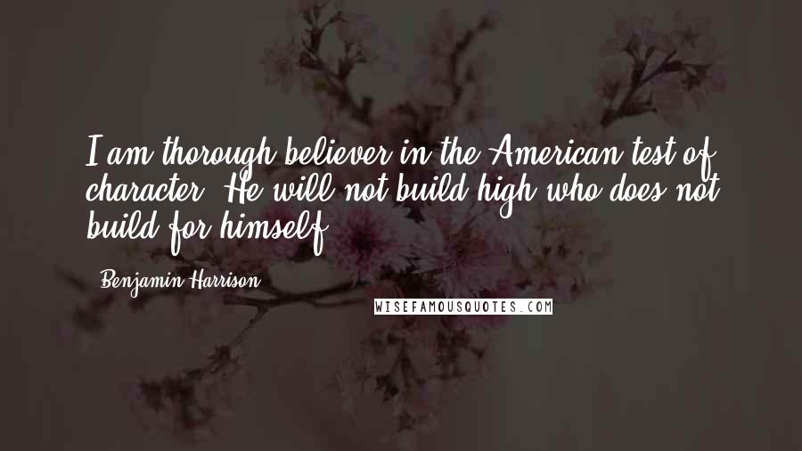 Benjamin Harrison Quotes: I am thorough believer in the American test of character. He will not build high who does not build for himself.