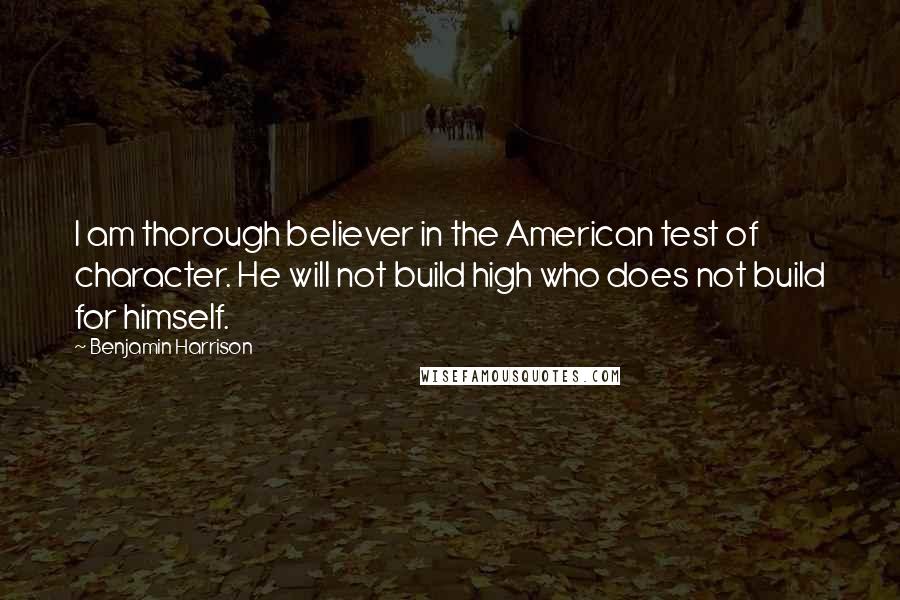 Benjamin Harrison Quotes: I am thorough believer in the American test of character. He will not build high who does not build for himself.