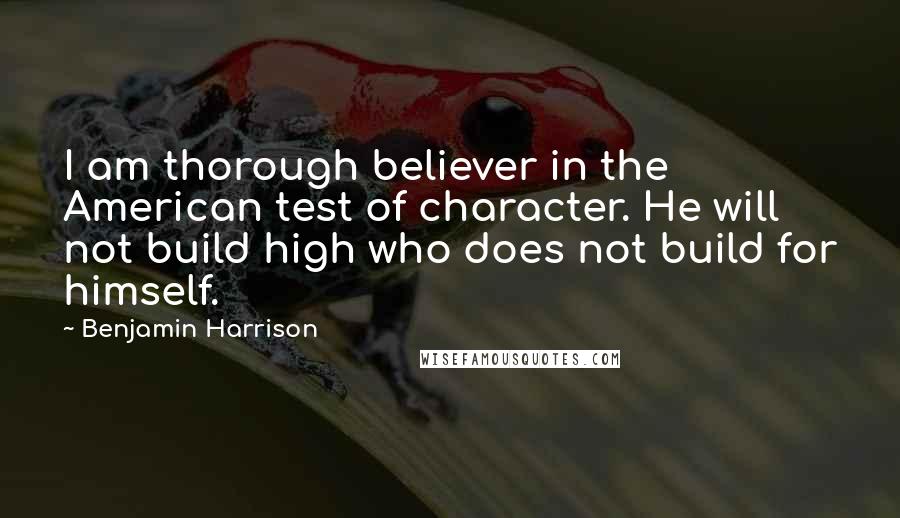 Benjamin Harrison Quotes: I am thorough believer in the American test of character. He will not build high who does not build for himself.