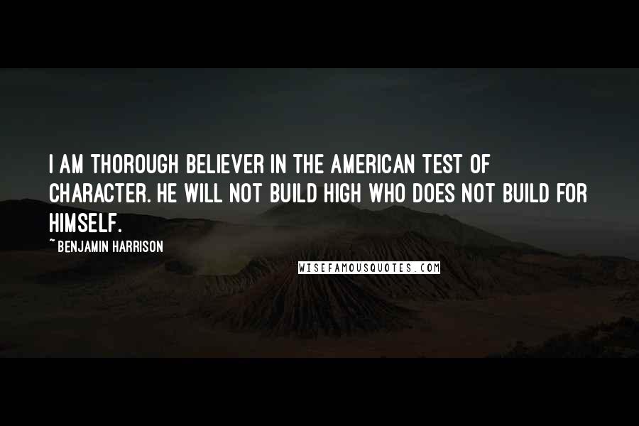 Benjamin Harrison Quotes: I am thorough believer in the American test of character. He will not build high who does not build for himself.