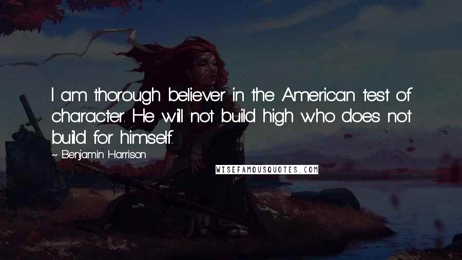 Benjamin Harrison Quotes: I am thorough believer in the American test of character. He will not build high who does not build for himself.
