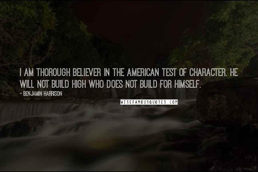 Benjamin Harrison Quotes: I am thorough believer in the American test of character. He will not build high who does not build for himself.