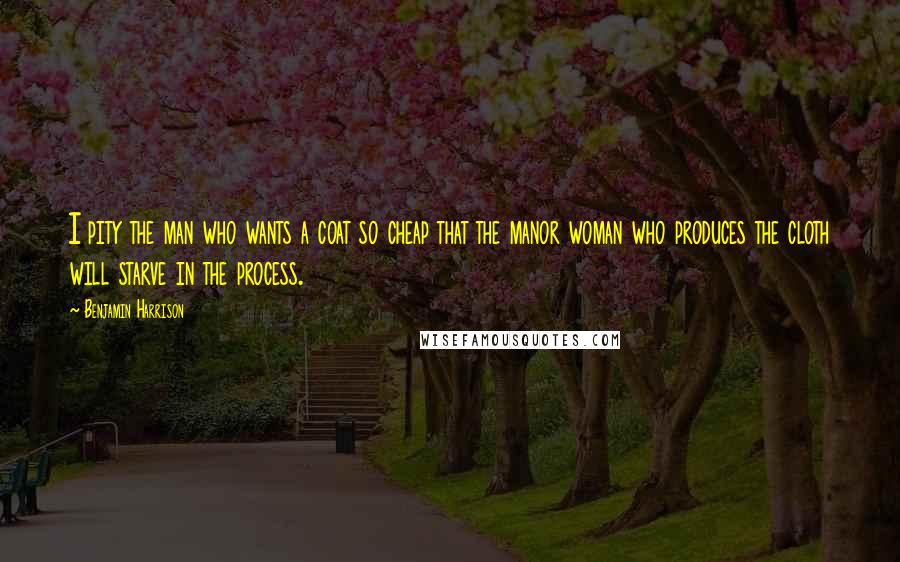 Benjamin Harrison Quotes: I pity the man who wants a coat so cheap that the manor woman who produces the cloth will starve in the process.