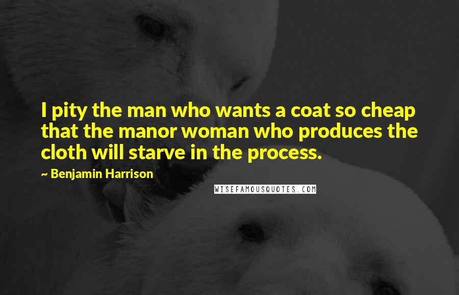 Benjamin Harrison Quotes: I pity the man who wants a coat so cheap that the manor woman who produces the cloth will starve in the process.