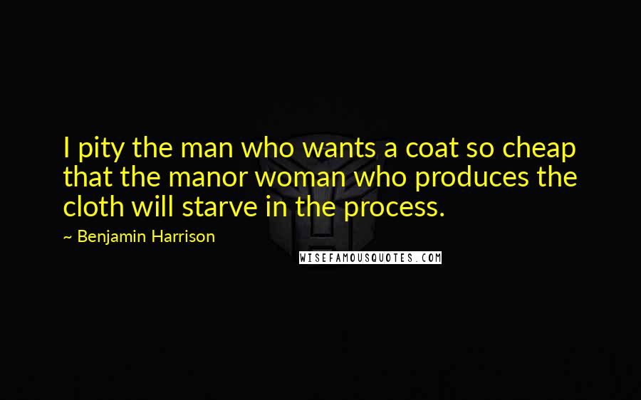 Benjamin Harrison Quotes: I pity the man who wants a coat so cheap that the manor woman who produces the cloth will starve in the process.