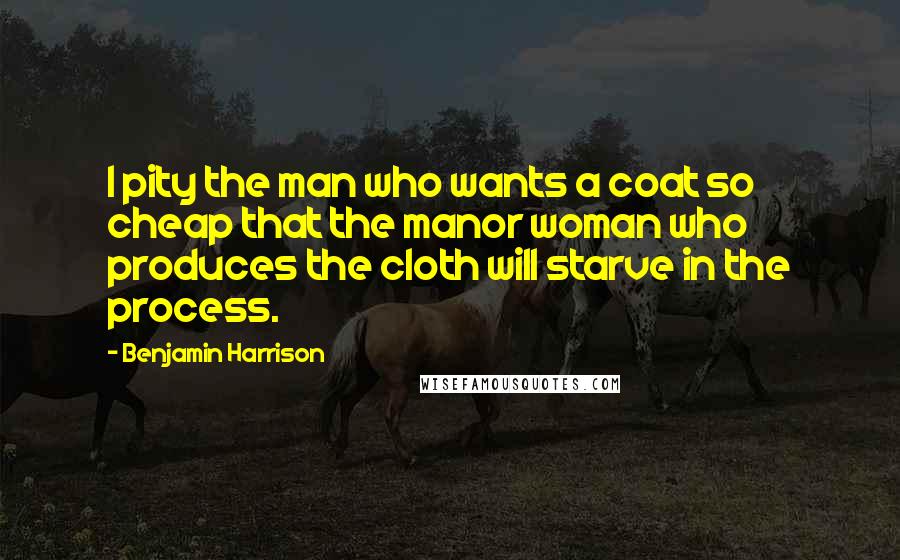 Benjamin Harrison Quotes: I pity the man who wants a coat so cheap that the manor woman who produces the cloth will starve in the process.