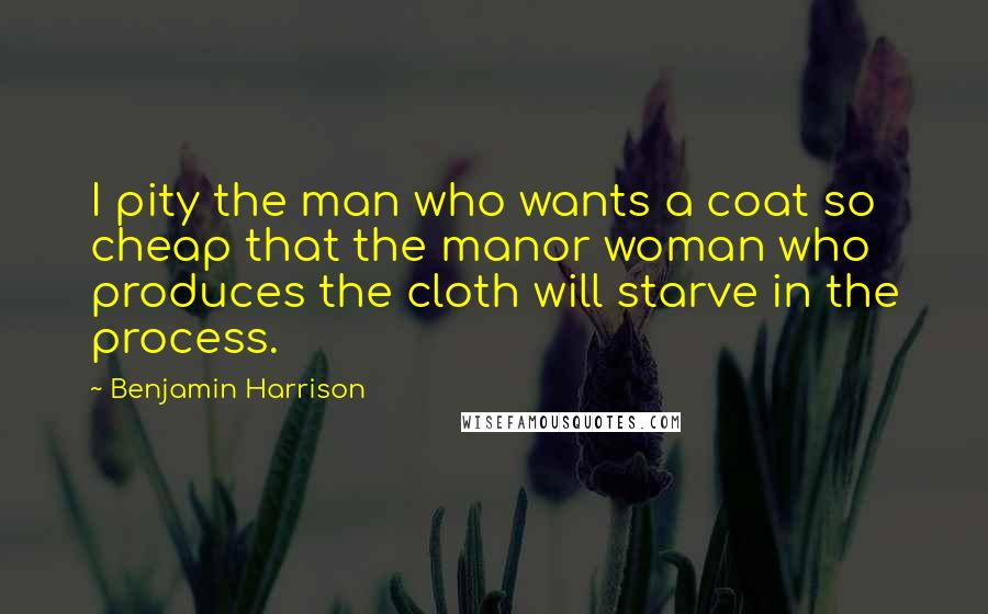 Benjamin Harrison Quotes: I pity the man who wants a coat so cheap that the manor woman who produces the cloth will starve in the process.