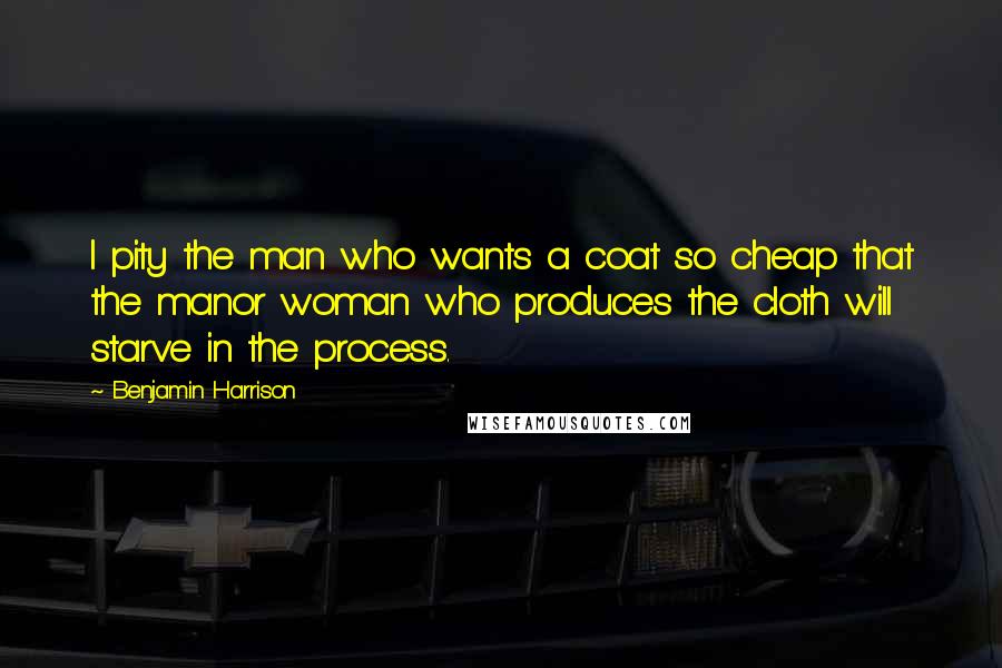 Benjamin Harrison Quotes: I pity the man who wants a coat so cheap that the manor woman who produces the cloth will starve in the process.