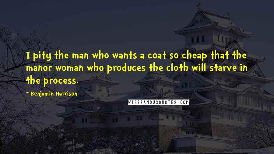 Benjamin Harrison Quotes: I pity the man who wants a coat so cheap that the manor woman who produces the cloth will starve in the process.