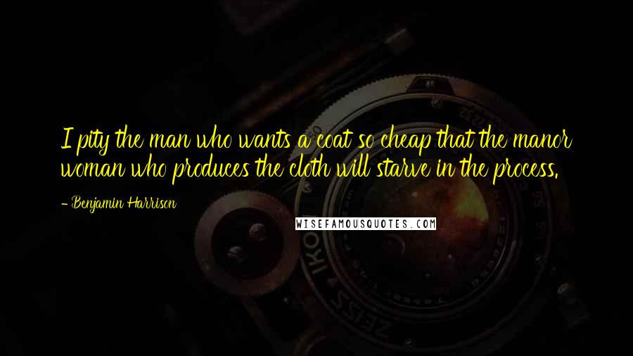 Benjamin Harrison Quotes: I pity the man who wants a coat so cheap that the manor woman who produces the cloth will starve in the process.