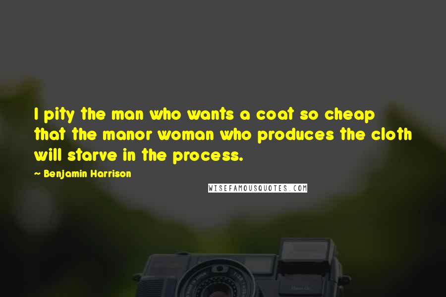 Benjamin Harrison Quotes: I pity the man who wants a coat so cheap that the manor woman who produces the cloth will starve in the process.