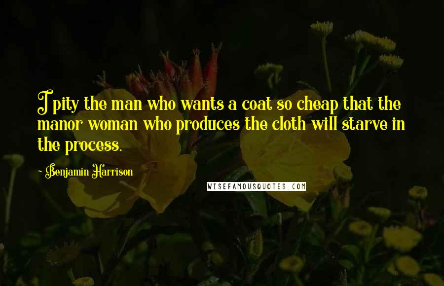 Benjamin Harrison Quotes: I pity the man who wants a coat so cheap that the manor woman who produces the cloth will starve in the process.