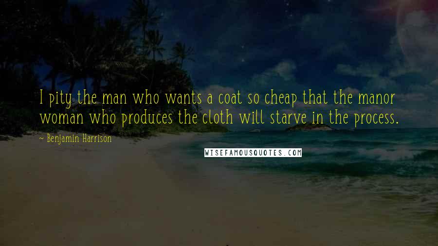 Benjamin Harrison Quotes: I pity the man who wants a coat so cheap that the manor woman who produces the cloth will starve in the process.