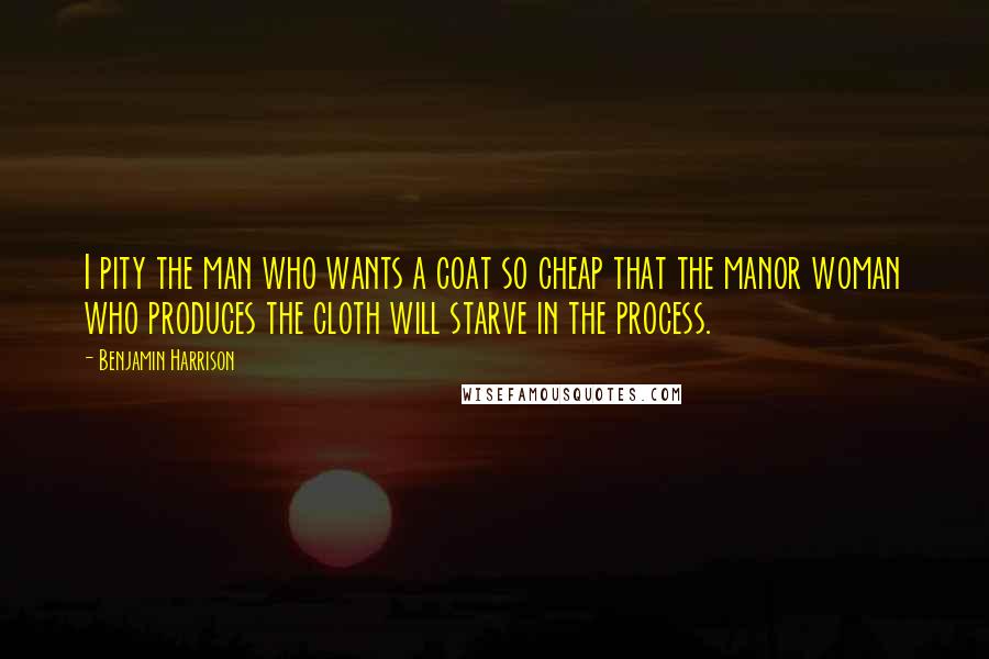 Benjamin Harrison Quotes: I pity the man who wants a coat so cheap that the manor woman who produces the cloth will starve in the process.