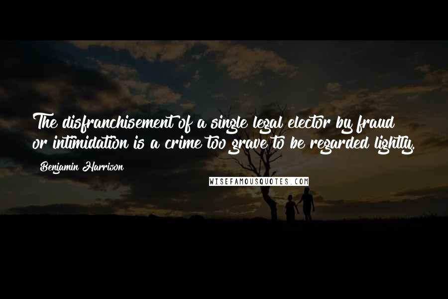 Benjamin Harrison Quotes: The disfranchisement of a single legal elector by fraud or intimidation is a crime too grave to be regarded lightly.