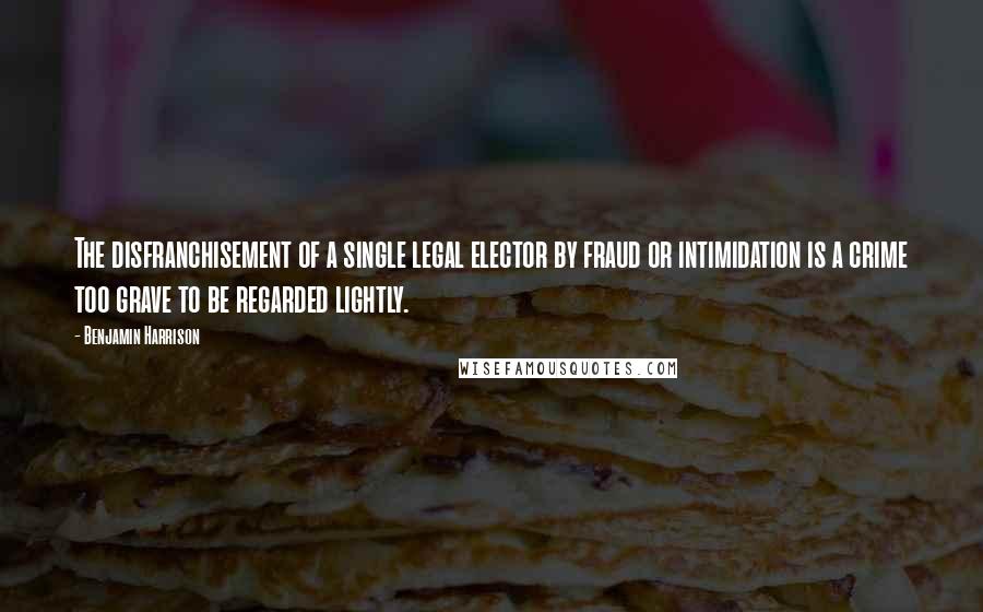 Benjamin Harrison Quotes: The disfranchisement of a single legal elector by fraud or intimidation is a crime too grave to be regarded lightly.