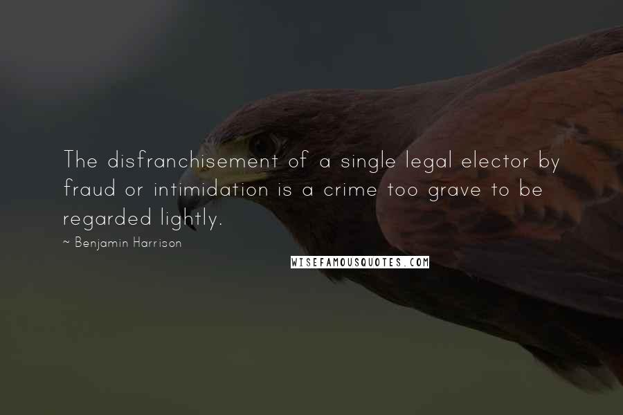 Benjamin Harrison Quotes: The disfranchisement of a single legal elector by fraud or intimidation is a crime too grave to be regarded lightly.