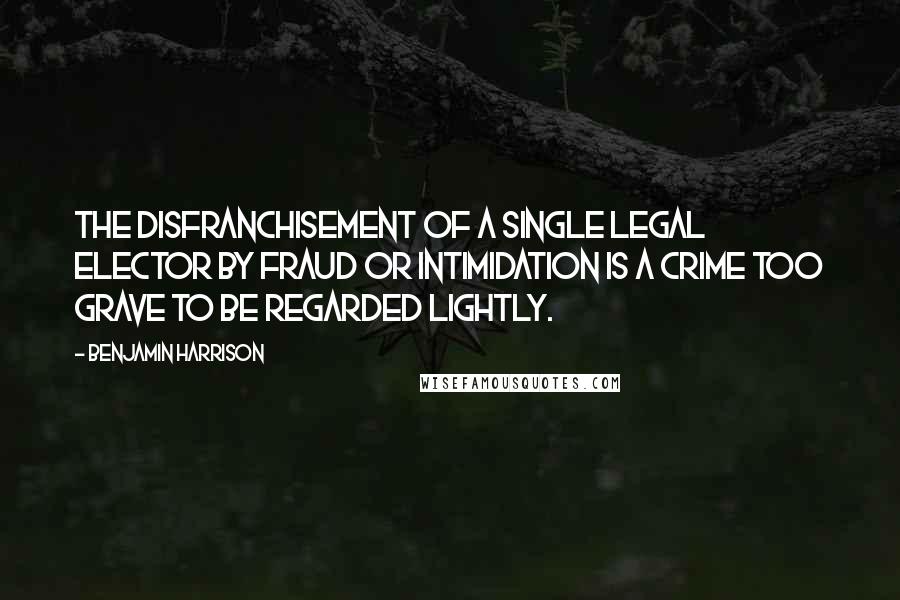 Benjamin Harrison Quotes: The disfranchisement of a single legal elector by fraud or intimidation is a crime too grave to be regarded lightly.