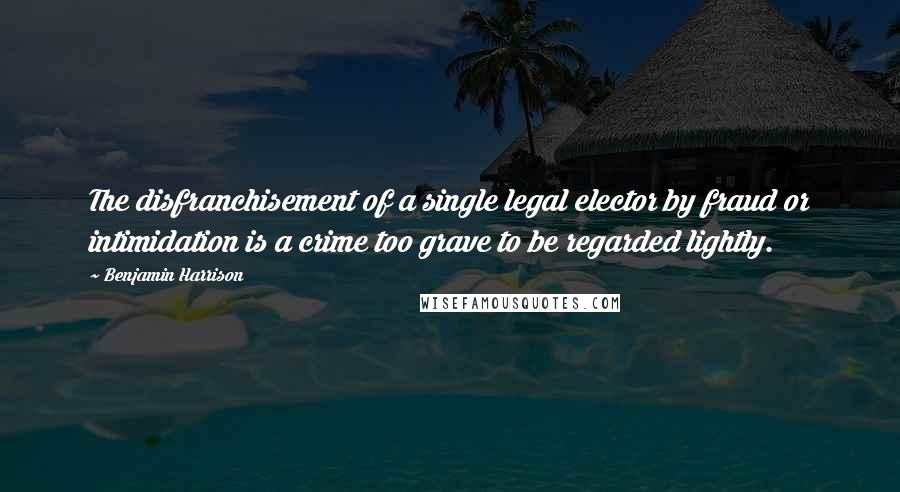 Benjamin Harrison Quotes: The disfranchisement of a single legal elector by fraud or intimidation is a crime too grave to be regarded lightly.