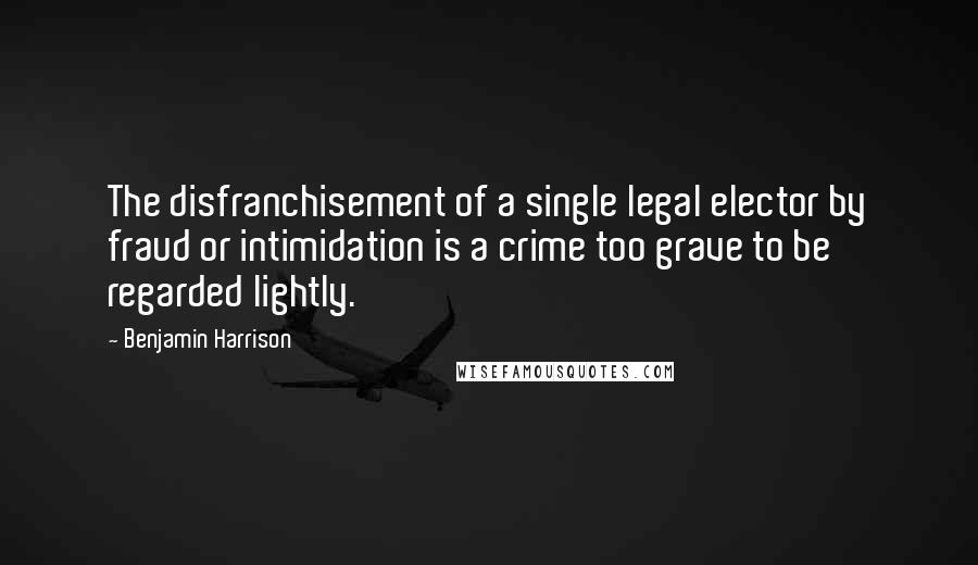 Benjamin Harrison Quotes: The disfranchisement of a single legal elector by fraud or intimidation is a crime too grave to be regarded lightly.