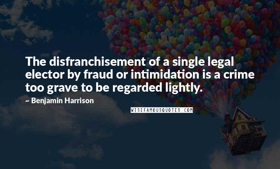 Benjamin Harrison Quotes: The disfranchisement of a single legal elector by fraud or intimidation is a crime too grave to be regarded lightly.
