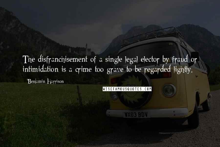 Benjamin Harrison Quotes: The disfranchisement of a single legal elector by fraud or intimidation is a crime too grave to be regarded lightly.