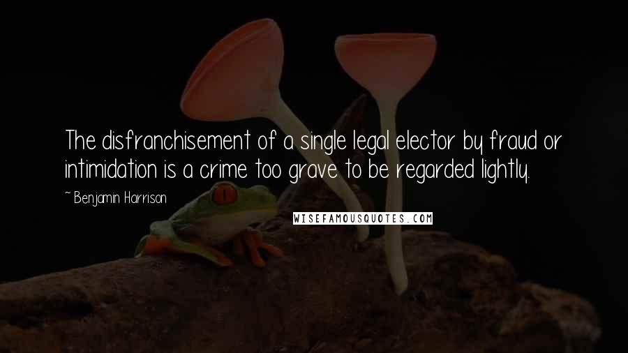 Benjamin Harrison Quotes: The disfranchisement of a single legal elector by fraud or intimidation is a crime too grave to be regarded lightly.