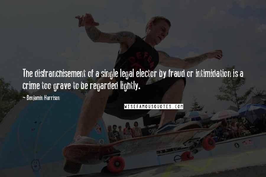 Benjamin Harrison Quotes: The disfranchisement of a single legal elector by fraud or intimidation is a crime too grave to be regarded lightly.
