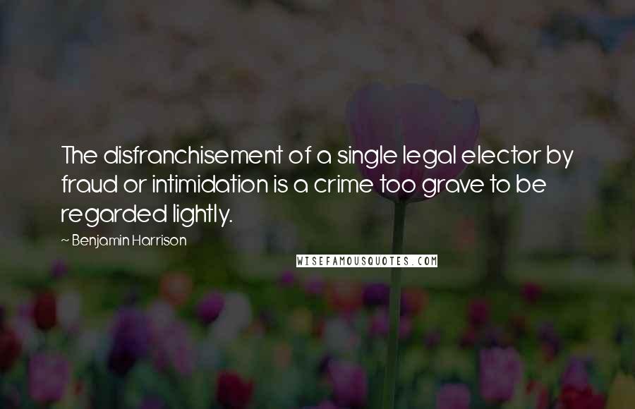 Benjamin Harrison Quotes: The disfranchisement of a single legal elector by fraud or intimidation is a crime too grave to be regarded lightly.