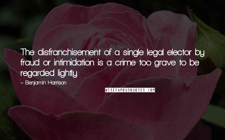 Benjamin Harrison Quotes: The disfranchisement of a single legal elector by fraud or intimidation is a crime too grave to be regarded lightly.