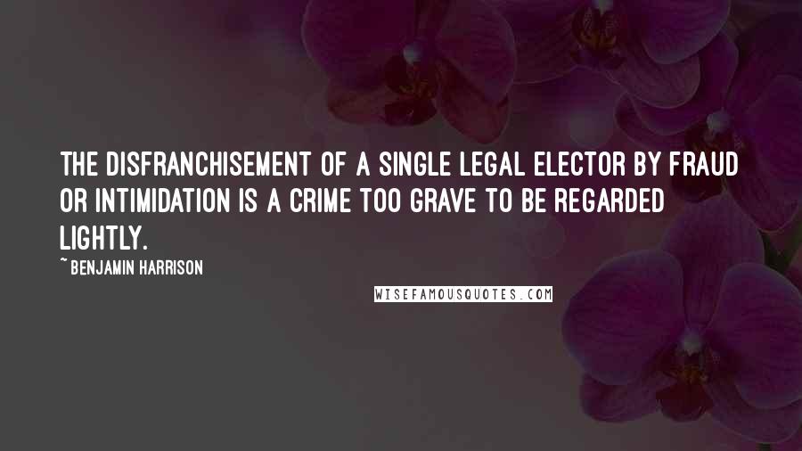 Benjamin Harrison Quotes: The disfranchisement of a single legal elector by fraud or intimidation is a crime too grave to be regarded lightly.